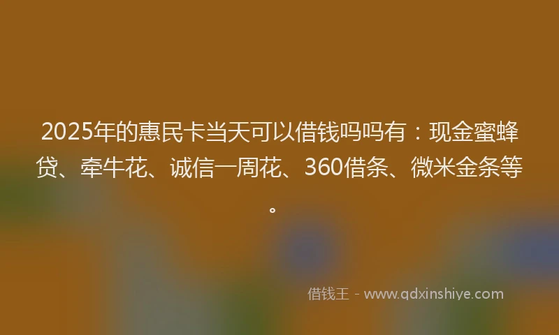 2025年的惠民卡当天可以借钱吗吗有：现金蜜蜂贷、牵牛花、诚信一周花、360借条、微米金条等。