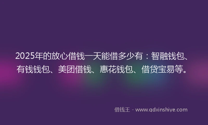 2025年的放心借钱一天能借多少有：智融钱包、有钱钱包、美团借钱、惠花钱包、借贷宝易等。