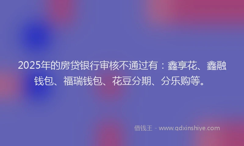 2025年的房贷银行审核不通过有：鑫享花、鑫融钱包、福瑞钱包、花豆分期、分乐购等。