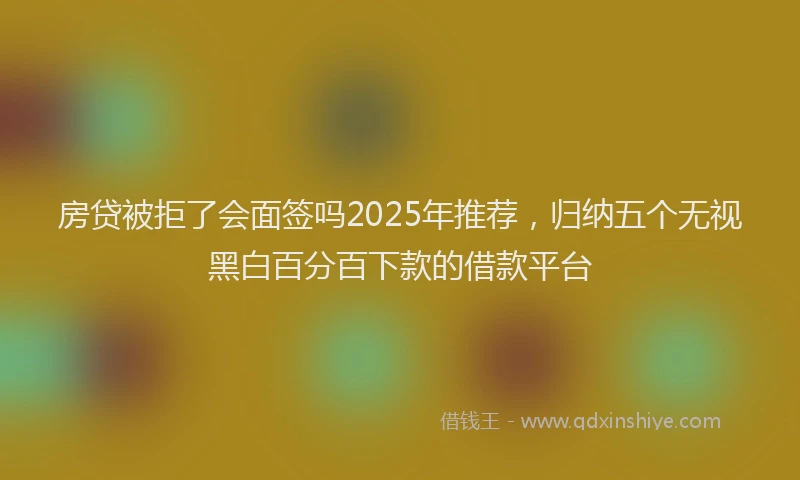 房贷被拒了会面签吗2025年推荐，归纳五个无视黑白百分百下款的借款平台