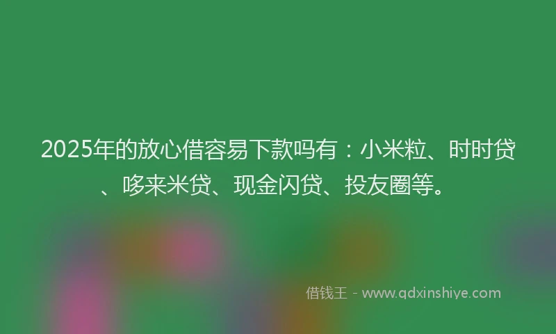 2025年的放心借容易下款吗有：小米粒、时时贷、哆来米贷、现金闪贷、投友圈等。