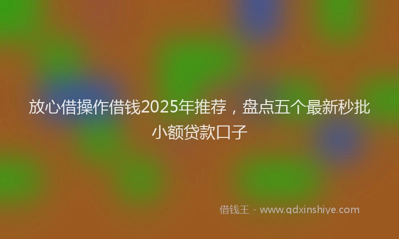 放心借操作借钱2025年推荐，盘点五个最新秒批小额贷款口子