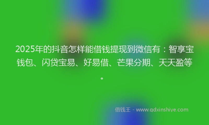 2025年的抖音怎样能借钱提现到微信有：智享宝钱包、闪贷宝易、好易借、芒果分期、天天盈等。