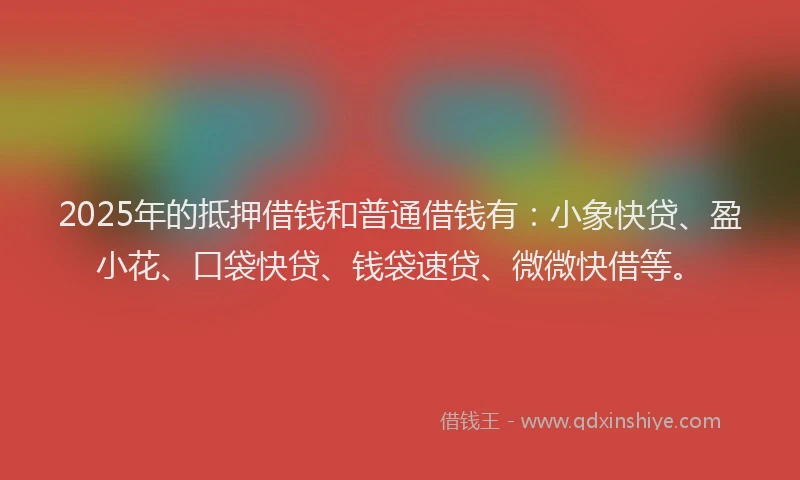 2025年的抵押借钱和普通借钱有：小象快贷、盈小花、口袋快贷、钱袋速贷、微微快借等。