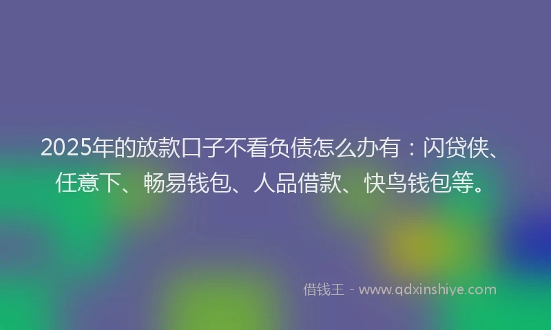 2025年的放款口子不看负债怎么办有：闪贷侠、任意下、畅易钱包、人品借款、快鸟钱包等。