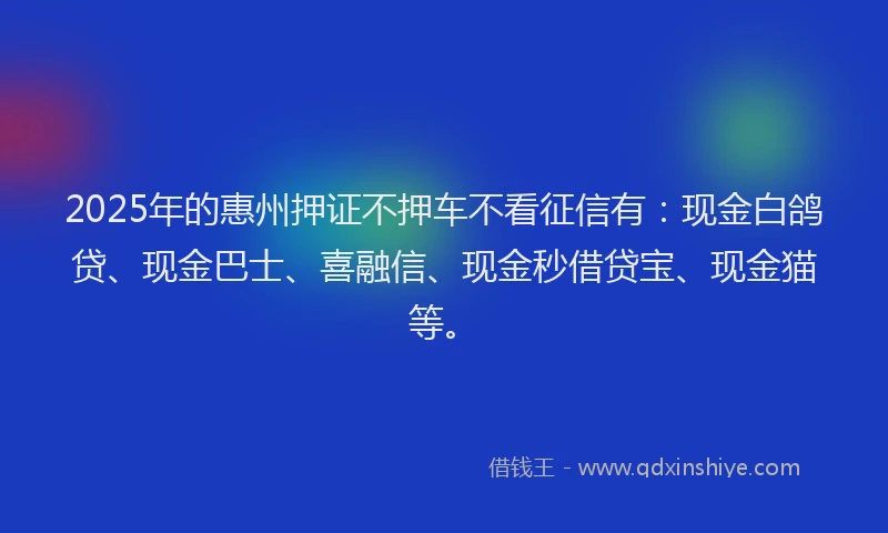 2025年的惠州押证不押车不看征信有：现金白鸽贷、现金巴士、喜融信、现金秒借贷宝、现金猫等。