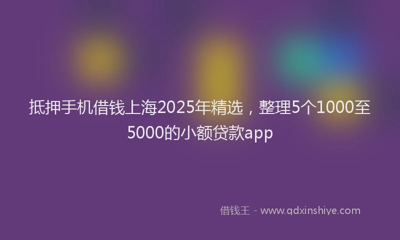 抵押手机借钱上海2025年精选，整理5个1000至5000的小额贷款app