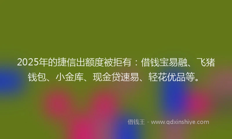 2025年的捷信出额度被拒有：借钱宝易融、飞猪钱包、小金库、现金贷速易、轻花优品等。