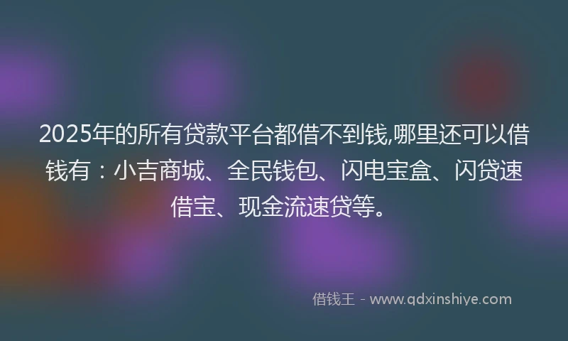 2025年的所有贷款平台都借不到钱,哪里还可以借钱有：小吉商城、全民钱包、闪电宝盒、闪贷速借宝、现金流速贷等。