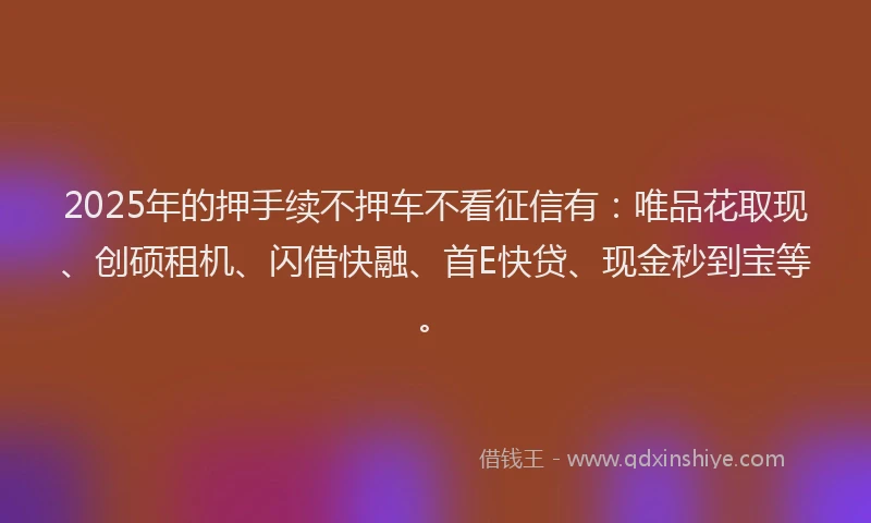 2025年的押手续不押车不看征信有：唯品花取现、创硕租机、闪借快融、首E快贷、现金秒到宝等。
