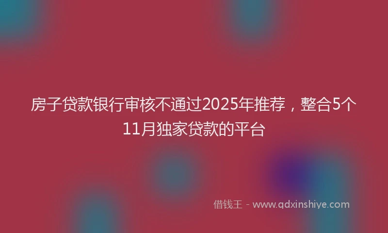 房子贷款银行审核不通过2025年推荐，整合5个11月独家贷款的平台