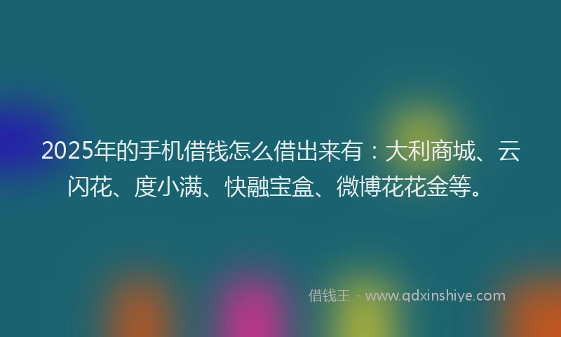 2025年的手机借钱怎么借出来有：大利商城、云闪花、度小满、快融宝盒、微博花花金等。
