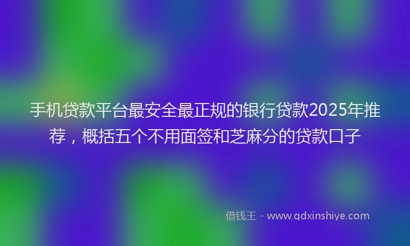 手机贷款平台最安全最正规的银行贷款2025年推荐，概括五个不用面签和芝麻分的贷款口子