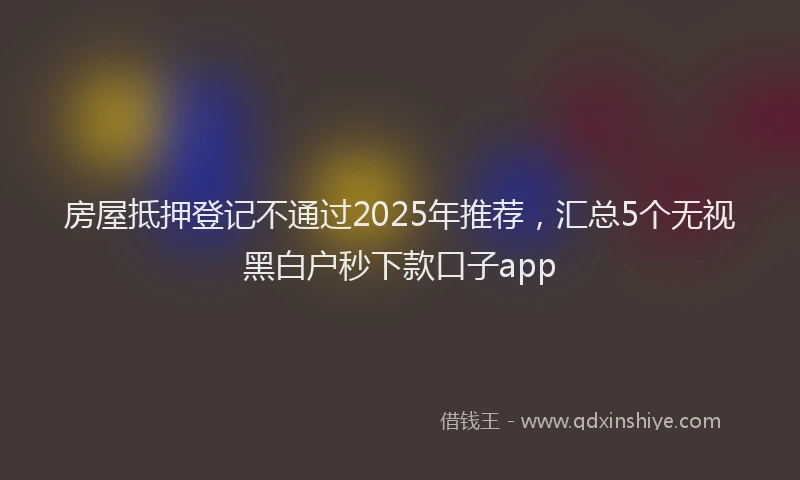 房屋抵押登记不通过2025年推荐，汇总5个无视黑白户秒下款口子app