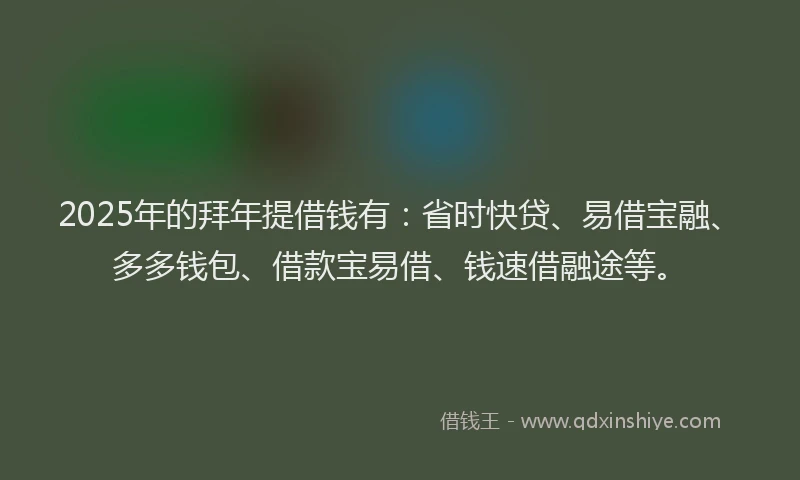 2025年的拜年提借钱有：省时快贷、易借宝融、多多钱包、借款宝易借、钱速借融途等。
