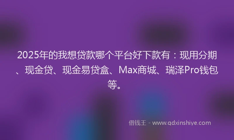 2025年的我想贷款哪个平台好下款有：现用分期、现金贷、现金易贷盒、Max商城、瑞泽Pro钱包等。