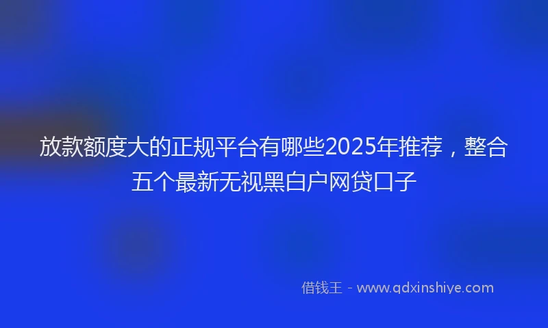 放款额度大的正规平台有哪些2025年推荐，整合五个最新无视黑白户网贷口子