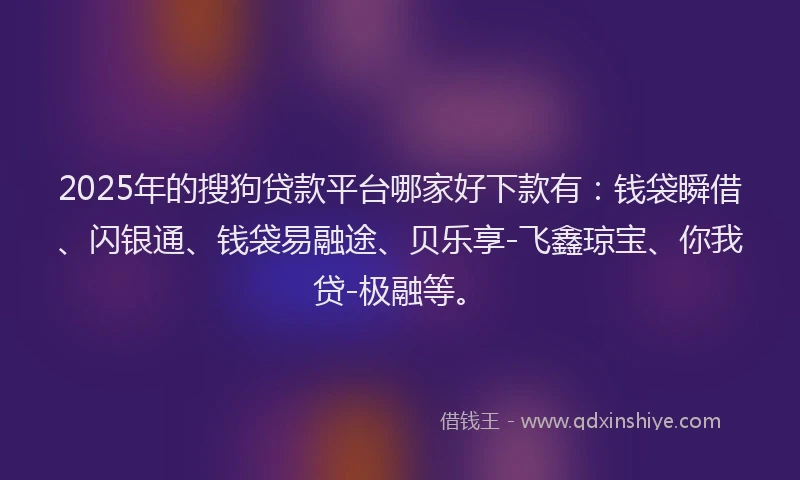 2025年的搜狗贷款平台哪家好下款有：钱袋瞬借、闪银通、钱袋易融途、贝乐享-飞鑫琼宝、你我贷-极融等。