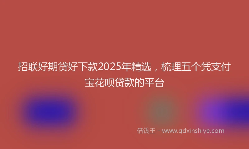 招联好期贷好下款2025年精选，梳理五个凭支付宝花呗贷款的平台