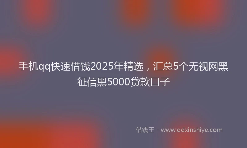 手机qq快速借钱2025年精选，汇总5个无视网黑征信黑5000贷款口子