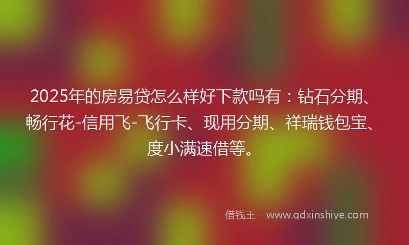 2025年的房易贷怎么样好下款吗有：钻石分期、畅行花-信用飞-飞行卡、现用分期、祥瑞钱包宝、度小满速借等。