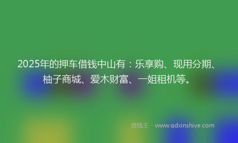 2025年的押车借钱中山有：乐享购、现用分期、柚子商城、爱木财富、一姐租机等。