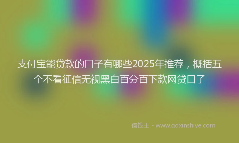 支付宝能贷款的口子有哪些2025年推荐，概括五个不看征信无视黑白百分百下款网贷口子