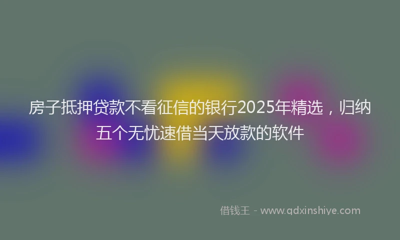 房子抵押贷款不看征信的银行2025年精选，归纳五个无忧速借当天放款的软件
