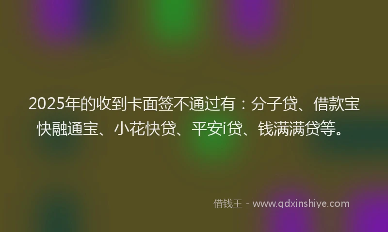 2025年的收到卡面签不通过有：分子贷、借款宝快融通宝、小花快贷、平安i贷、钱满满贷等。