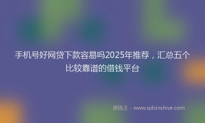 手机号好网贷下款容易吗2025年推荐，汇总五个比较靠谱的借钱平台