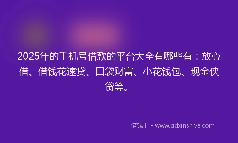 2025年的手机号借款的平台大全有哪些有：放心借、借钱花速贷、口袋财富、小花钱包、现金侠贷等。