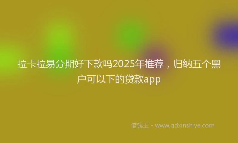 拉卡拉易分期好下款吗2025年推荐，归纳五个黑户可以下的贷款app