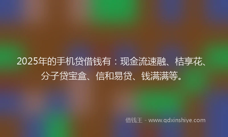2025年的手机贷借钱有：现金流速融、桔享花、分子贷宝盒、信和易贷、钱满满等。