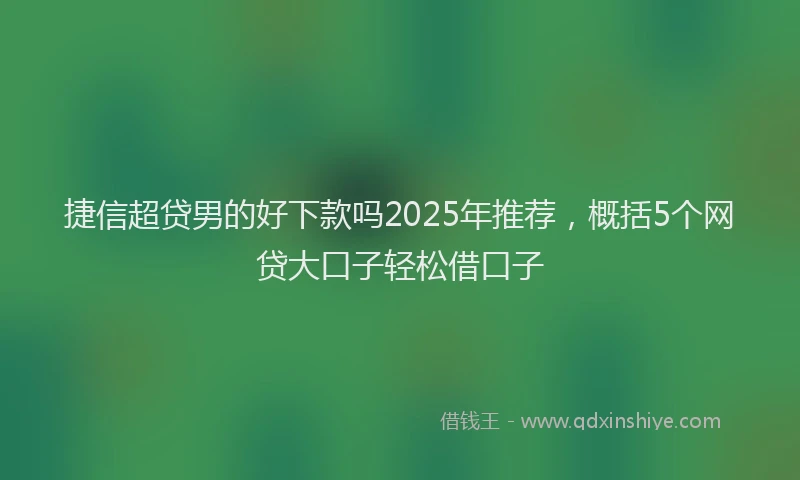 捷信超贷男的好下款吗2025年推荐，概括5个网贷大口子轻松借口子