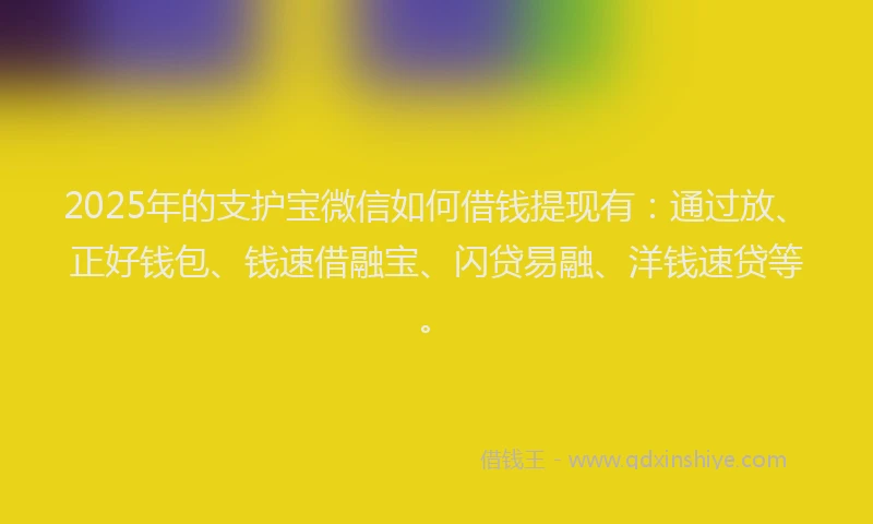 2025年的支护宝微信如何借钱提现有：通过放、正好钱包、钱速借融宝、闪贷易融、洋钱速贷等。