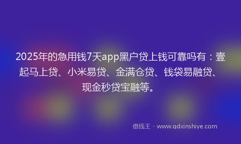 2025年的急用钱7天app黑户贷上钱可靠吗有：壹起马上贷、小米易贷、金满仓贷、钱袋易融贷、现金秒贷宝融等。