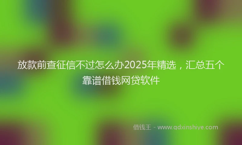 放款前查征信不过怎么办2025年精选，汇总五个靠谱借钱网贷软件