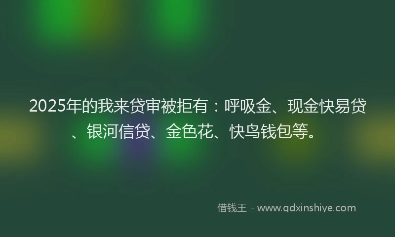 2025年的我来贷审被拒有：呼吸金、现金快易贷、银河信贷、金色花、快鸟钱包等。