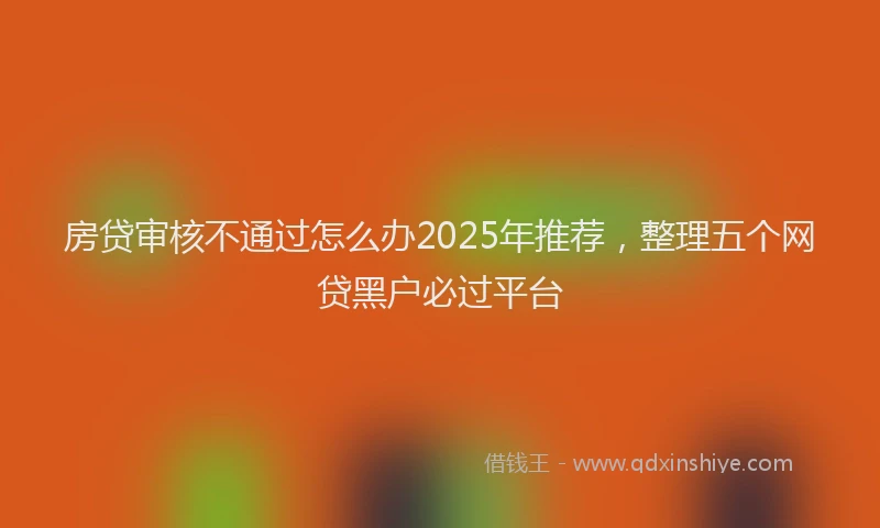 房贷审核不通过怎么办2025年推荐，整理五个网贷黑户必过平台