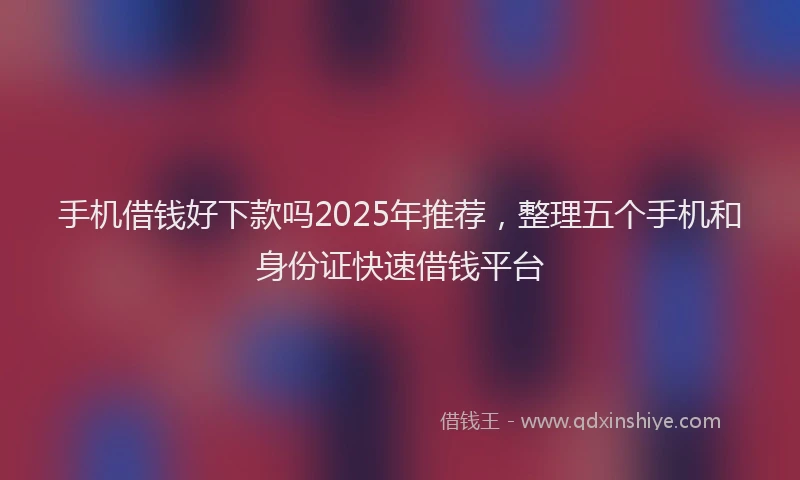手机借钱好下款吗2025年推荐，整理五个手机和身份证快速借钱平台