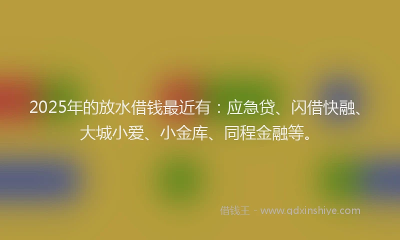 2025年的放水借钱最近有：应急贷、闪借快融、大城小爱、小金库、同程金融等。