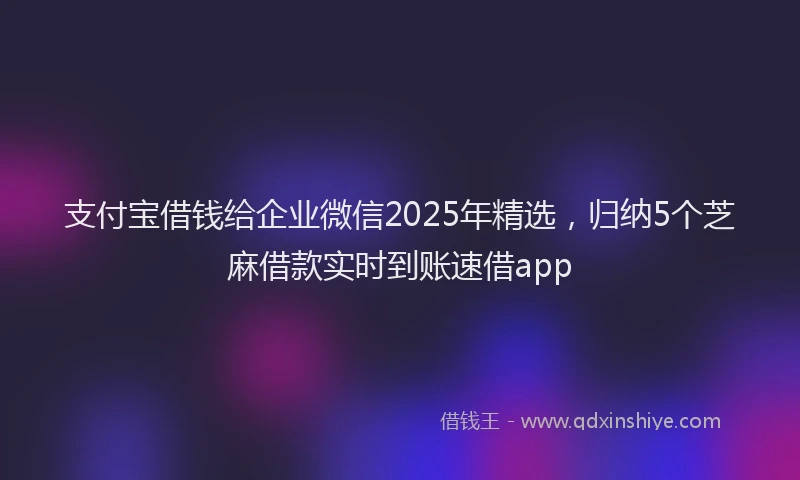 支付宝借钱给企业微信2025年精选，归纳5个芝麻借款实时到账速借app