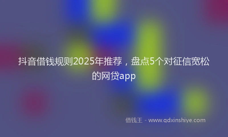 抖音借钱规则2025年推荐，盘点5个对征信宽松的网贷app