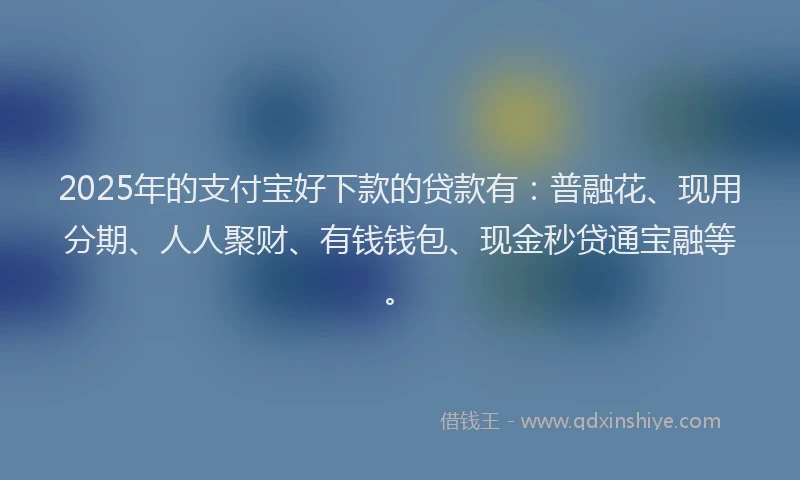2025年的支付宝好下款的贷款有：普融花、现用分期、人人聚财、有钱钱包、现金秒贷通宝融等。