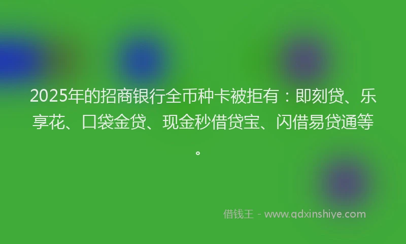 2025年的招商银行全币种卡被拒有：即刻贷、乐享花、口袋金贷、现金秒借贷宝、闪借易贷通等。
