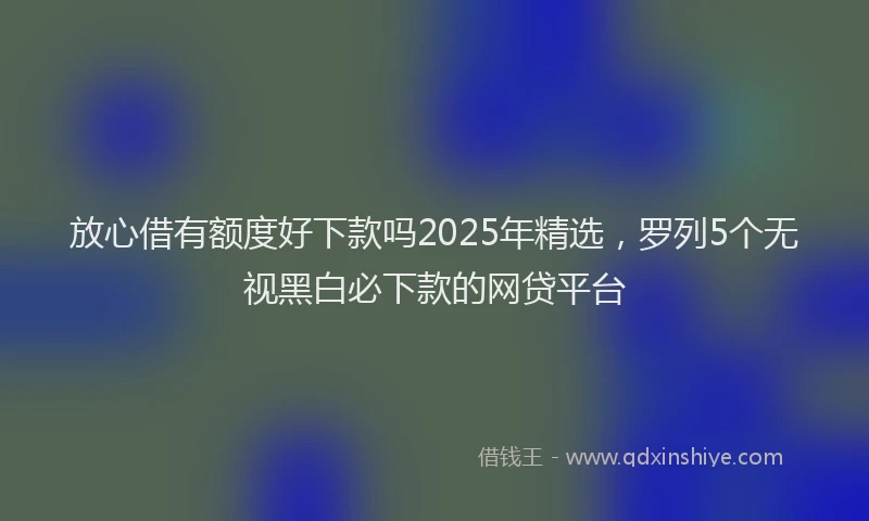 放心借有额度好下款吗2025年精选，罗列5个无视黑白必下款的网贷平台