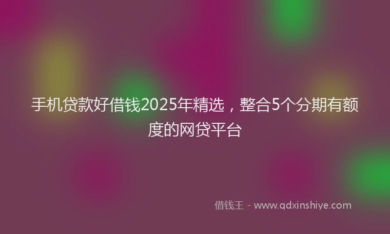 手机贷款好借钱2025年精选，整合5个分期有额度的网贷平台