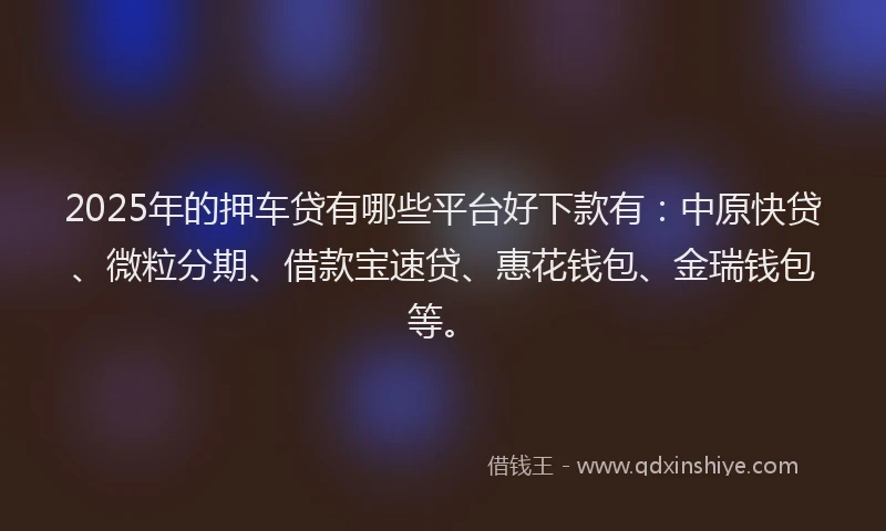 2025年的押车贷有哪些平台好下款有：中原快贷、微粒分期、借款宝速贷、惠花钱包、金瑞钱包等。