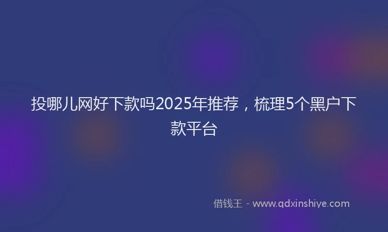 投哪儿网好下款吗2025年推荐，梳理5个黑户下款平台