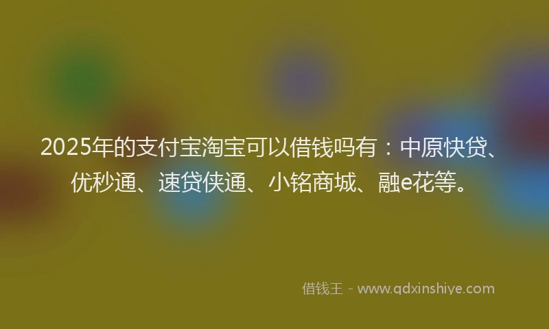 2025年的支付宝淘宝可以借钱吗有：中原快贷、优秒通、速贷侠通、小铭商城、融e花等。